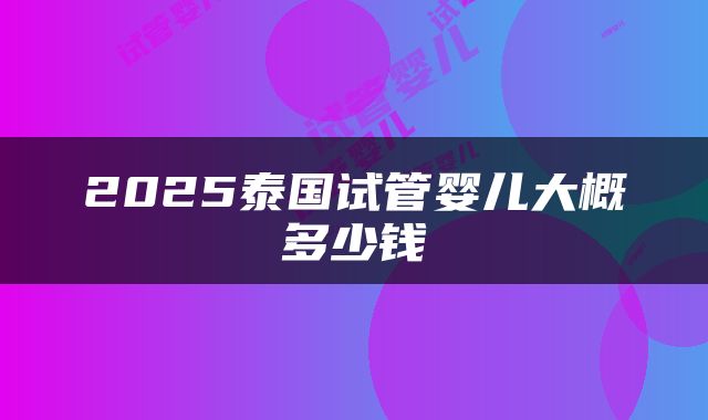 2025泰国试管婴儿大概多少钱