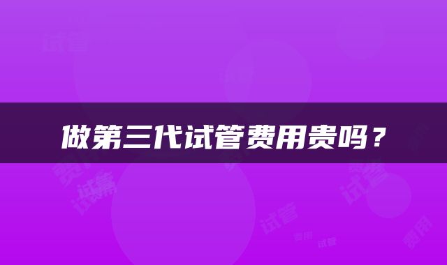 做第三代试管费用贵吗？