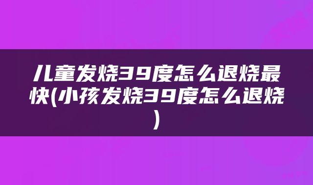 儿童发烧39度怎么退烧最快(小孩发烧39度怎么退烧)