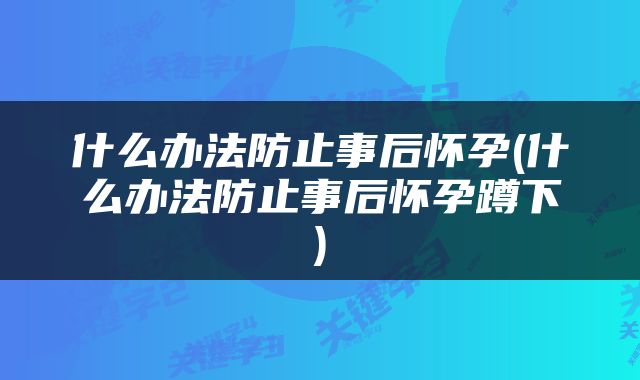 什么办法防止事后怀孕(什么办法防止事后怀孕蹲下)