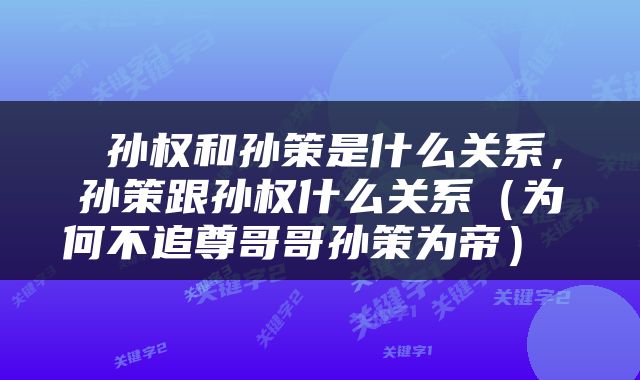  孙权和孙策是什么关系，孙策跟孙权什么关系（为何不追尊哥哥孙策为帝） 
