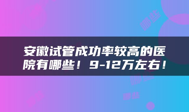 安徽试管成功率较高的医院有哪些！9-12万左右！