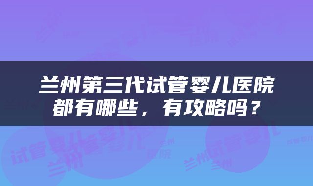 兰州第三代试管婴儿医院都有哪些，有攻略吗？