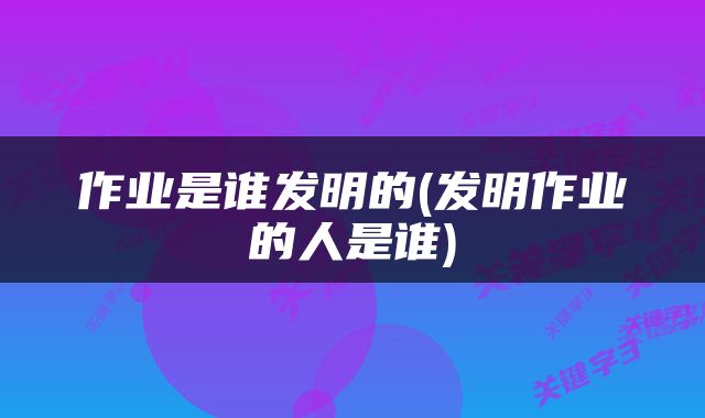 作业是谁发明的(发明作业的人是谁)