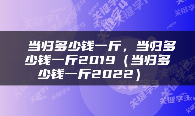  当归多少钱一斤，当归多少钱一斤2019（当归多少钱一斤2022） 