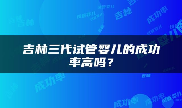 吉林三代试管婴儿的成功率高吗？