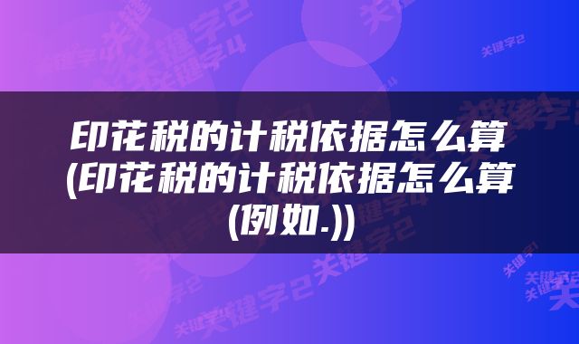 印花税的计税依据怎么算(印花税的计税依据怎么算(例如.))