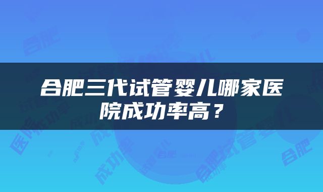 合肥三代试管婴儿哪家医院成功率高？