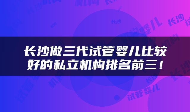 长沙做三代试管婴儿比较好的私立机构排名前三！
