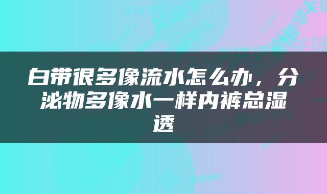 白带很多像流水怎么办，分泌物多像水一样内裤总湿透