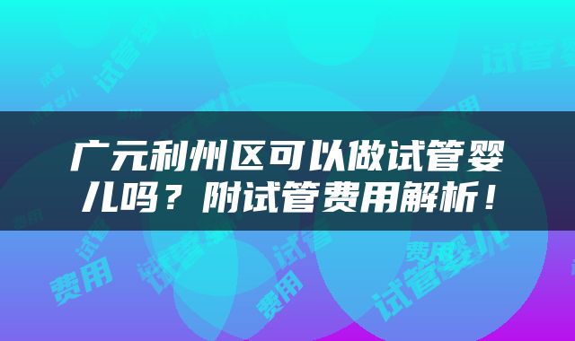 广元利州区可以做试管婴儿吗？附试管费用解析！
