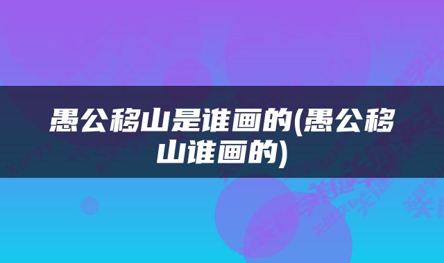 愚公移山是谁画的(愚公移山谁画的)