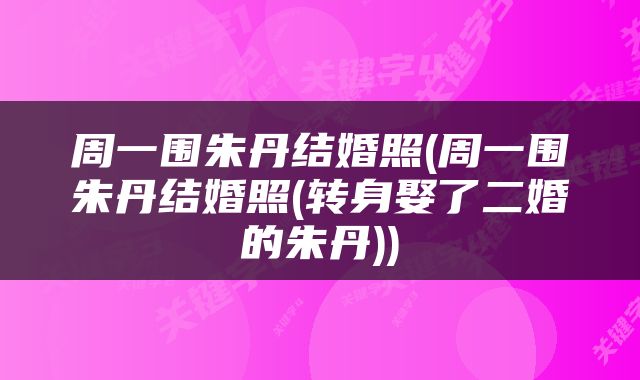 周一围朱丹结婚照(周一围朱丹结婚照(转身娶了二婚的朱丹))