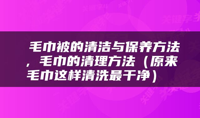  毛巾被的清洁与保养方法，毛巾的清理方法（原来毛巾这样清洗最干净） 
