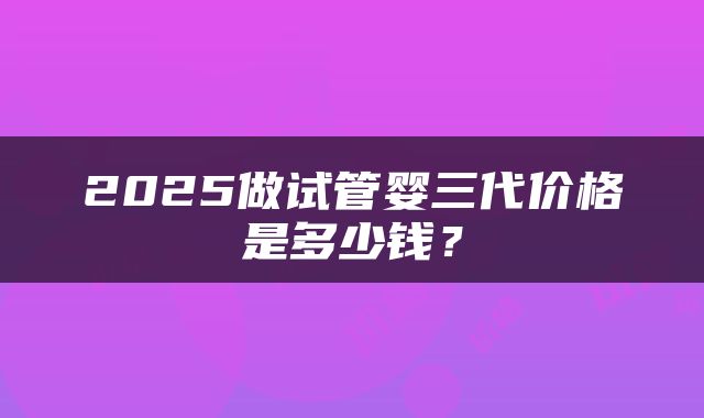 2025做试管婴三代价格是多少钱？