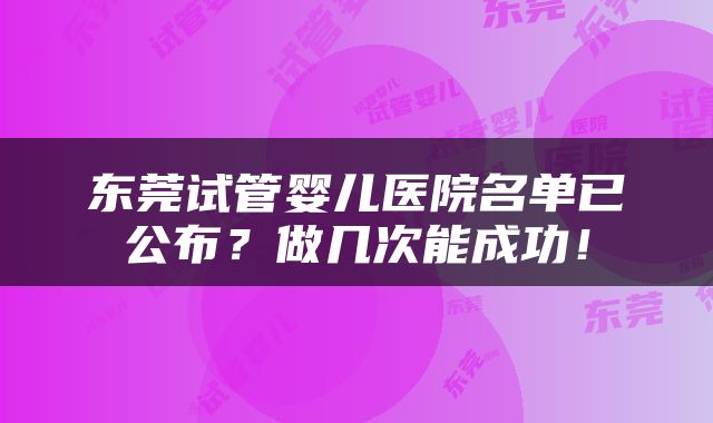 东莞试管婴儿医院名单已公布？做几次能成功！