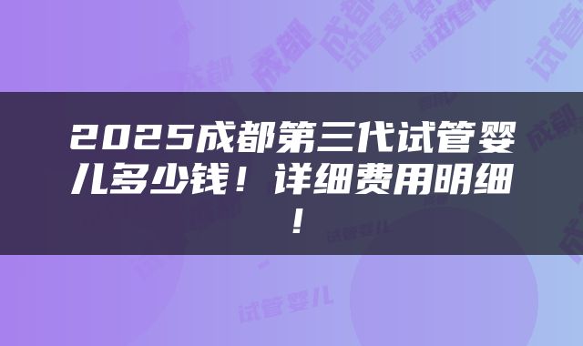 2025成都第三代试管婴儿多少钱！详细费用明细！