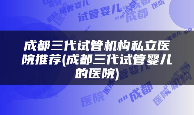 成都三代试管机构私立医院推荐(成都三代试管婴儿的医院)