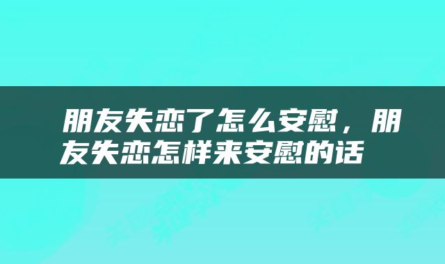  朋友失恋了怎么安慰，朋友失恋怎样来安慰的话 