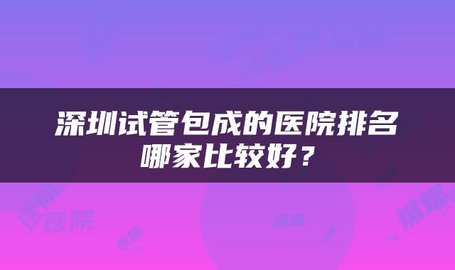 深圳试管包成的医院排名哪家比较好？
