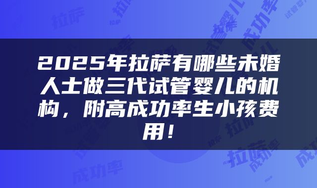 2025年拉萨有哪些未婚人士做三代试管婴儿的机构，附高成功率生小孩费用！