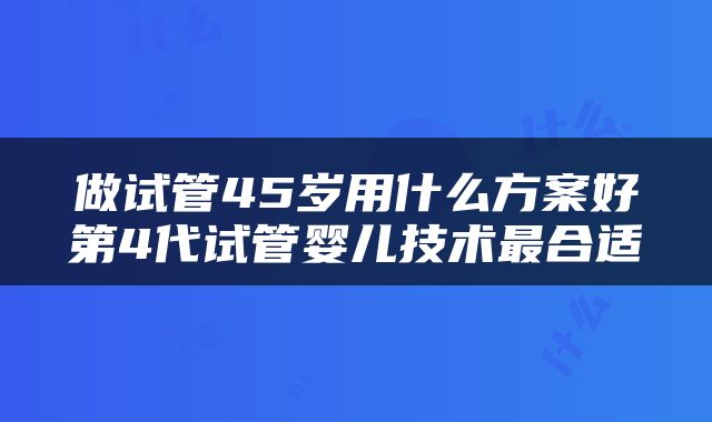 做试管45岁用什么方案好第4代试管婴儿技术最合适