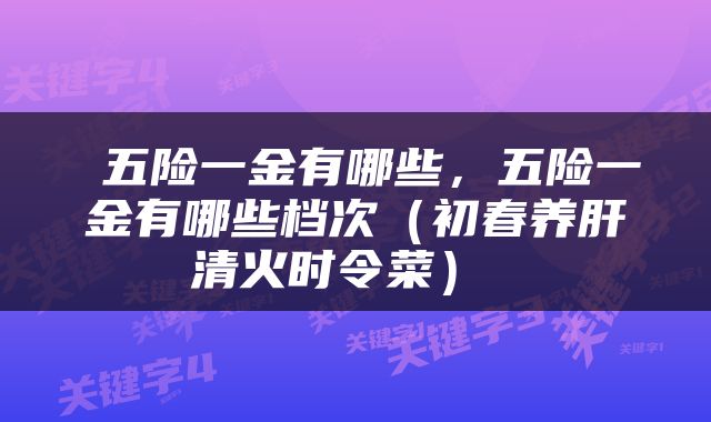  五险一金有哪些，五险一金有哪些档次（初春养肝清火时令菜） 