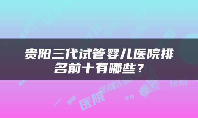 贵阳三代试管婴儿医院排名前十有哪些？