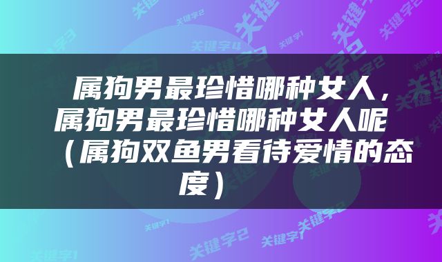  属狗男最珍惜哪种女人，属狗男最珍惜哪种女人呢（属狗双鱼男看待爱情的态度） 
