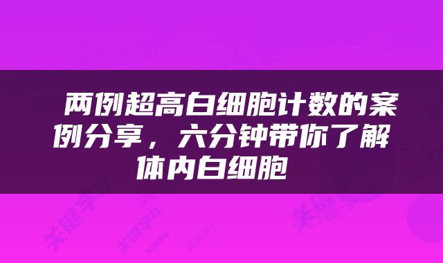  两例超高白细胞计数的案例分享，六分钟带你了解体内白细胞 