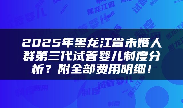 2025年黑龙江省未婚人群第三代试管婴儿制度分析？附全部费用明细！