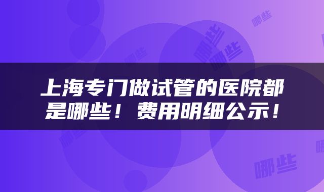 上海专门做试管的医院都是哪些！费用明细公示！