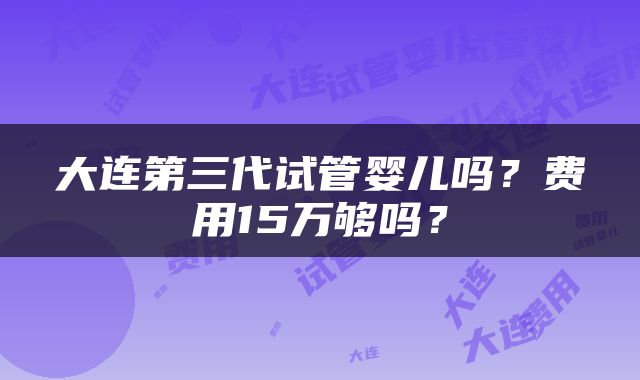 大连第三代试管婴儿吗？费用15万够吗？