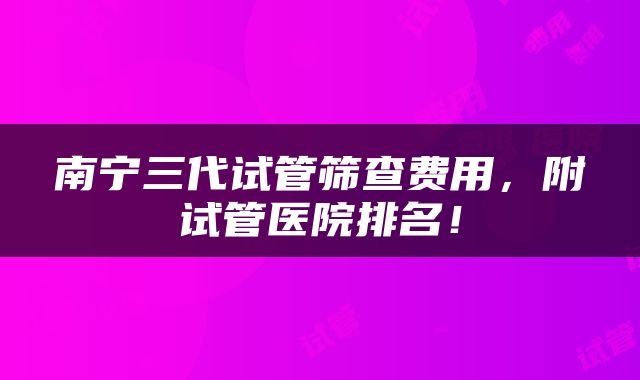 南宁三代试管筛查费用，附试管医院排名！