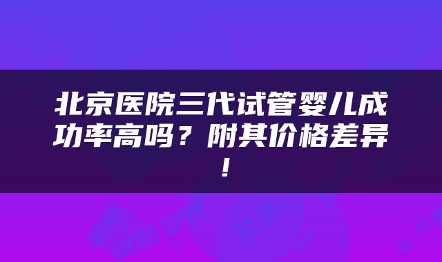 北京医院三代试管婴儿成功率高吗？附其价格差异！