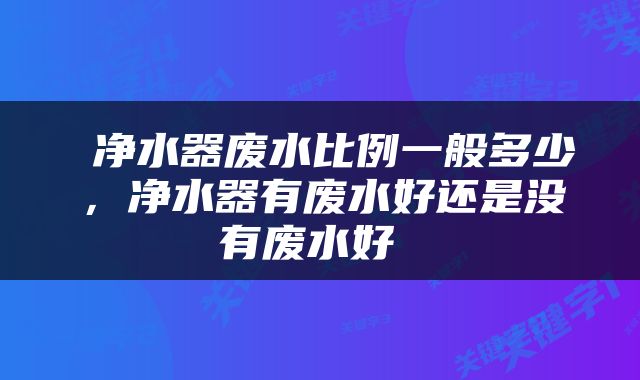  净水器废水比例一般多少，净水器有废水好还是没有废水好 