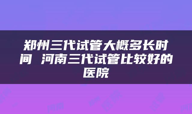 郑州三代试管大概多长时间 河南三代试管比较好的医院