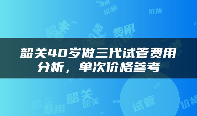 韶关40岁做三代试管费用分析，单次价格参考