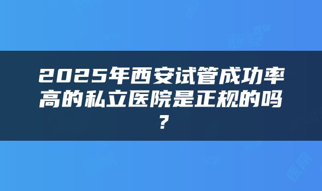 2025年西安试管成功率高的私立医院是正规的吗？