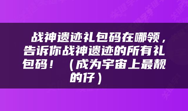  战神遗迹礼包码在哪领，告诉你战神遗迹的所有礼包码！（成为宇宙上最靓的仔） 