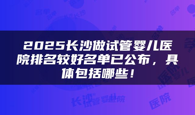 2025长沙做试管婴儿医院排名较好名单已公布，具体包括哪些！