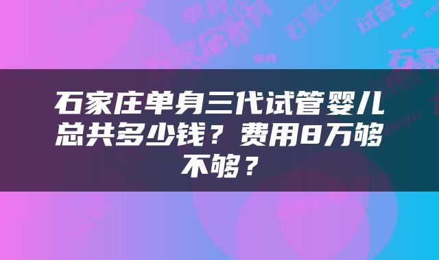 石家庄单身三代试管婴儿总共多少钱？费用8万够不够？