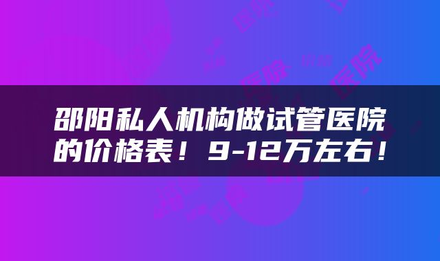 邵阳私人机构做试管医院的价格表!9-12万左右!