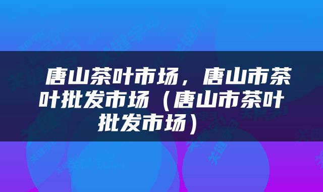  唐山茶叶市场，唐山市茶叶批发市场（唐山市茶叶批发市场） 