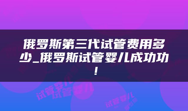 俄罗斯第三代试管费用多少_俄罗斯试管婴儿成功功！