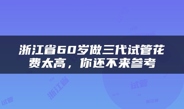 浙江省60岁做三代试管花费太高，你还不来参考