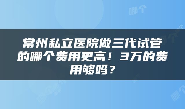 常州私立医院做三代试管的哪个费用更高！3万的费用够吗？