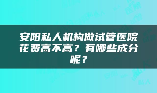 安阳私人机构做试管医院花费高不高？有哪些成分呢？