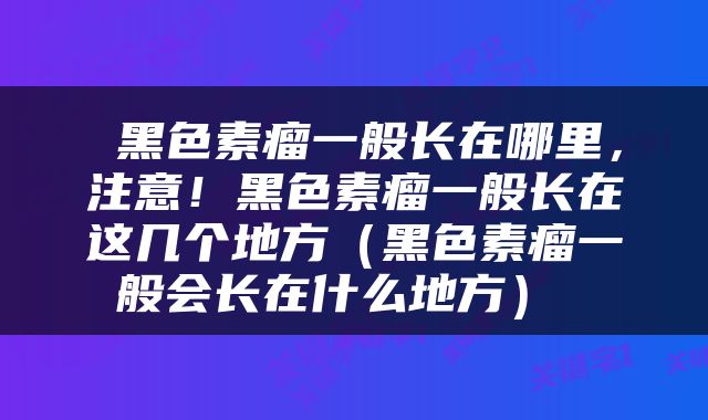  黑色素瘤一般长在哪里，注意！黑色素瘤一般长在这几个地方（黑色素瘤一般会长在什么地方） 