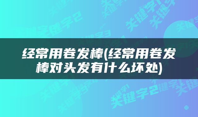 经常用卷发棒(经常用卷发棒对头发有什么坏处)